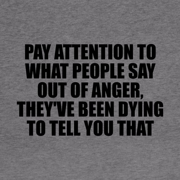 Pay attention to what people say out of anger, they've been dying to tell you that by D1FF3R3NT